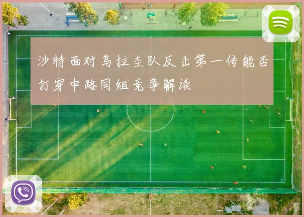 沙特面对乌拉圭队反击第一传能否打穿中路同组竞争解读