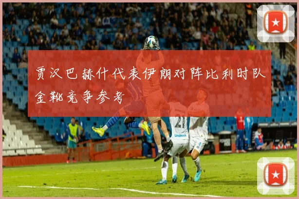 贾汉巴赫什代表伊朗对阵比利时队金靴竞争参考