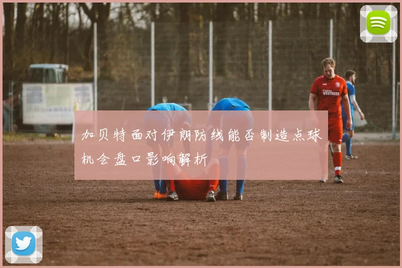 加贝特面对伊朗防线能否制造点球机会盘口影响解析