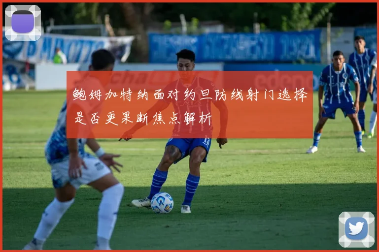 鲍姆加特纳面对约旦防线射门选择是否更果断焦点解析