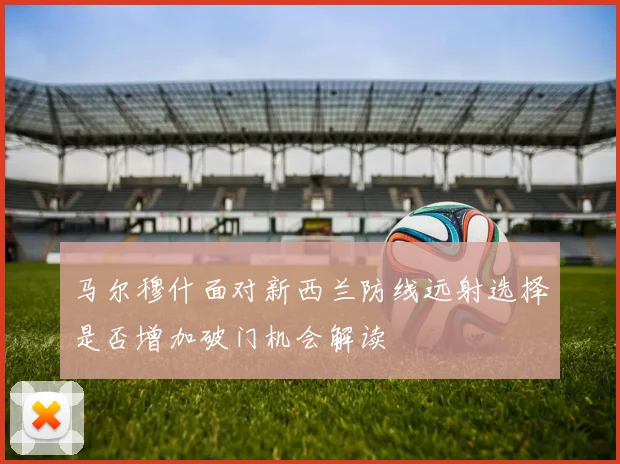 马尔穆什面对新西兰防线远射选择是否增加破门机会解读