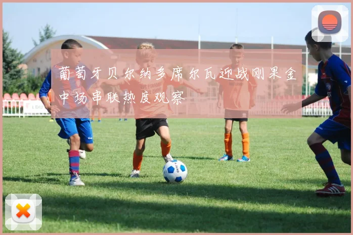 葡萄牙贝尔纳多席尔瓦迎战刚果金中场串联热度观察