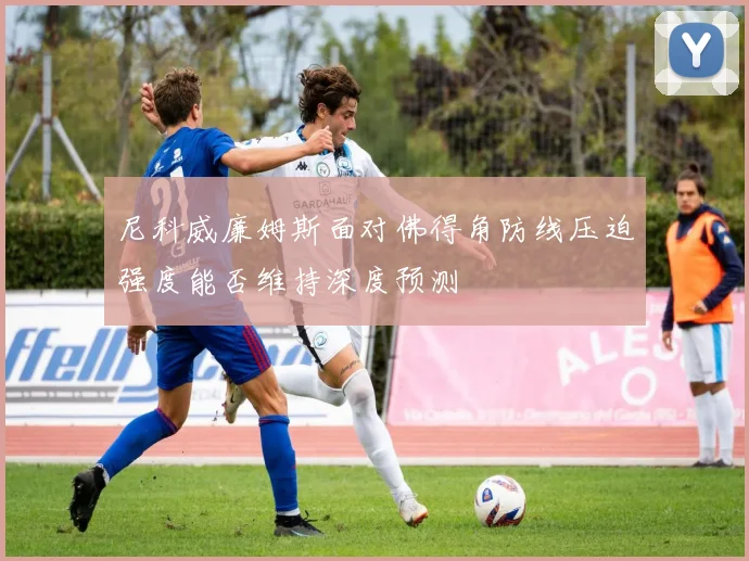尼科威廉姆斯面对佛得角防线压迫强度能否维持深度预测