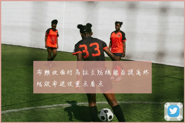 布赖坎面对乌拉圭防线能否提高终结效率进攻重点看点
