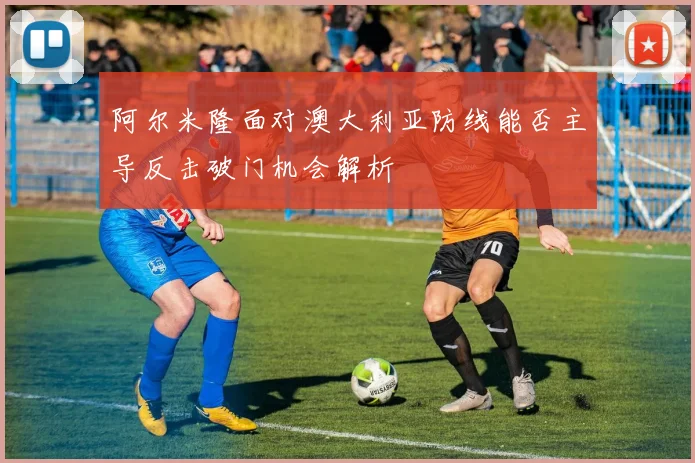 阿尔米隆面对澳大利亚防线能否主导反击破门机会解析
