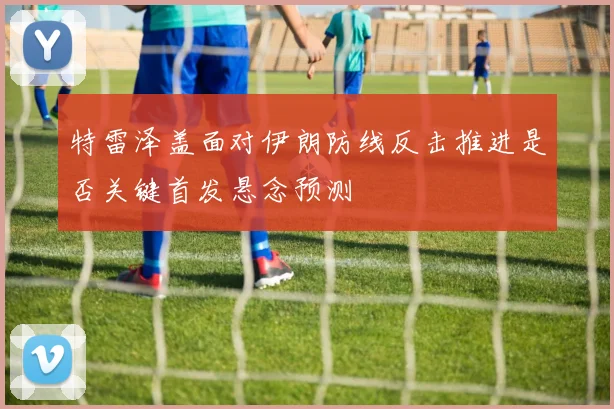特雷泽盖面对伊朗防线反击推进是否关键首发悬念预测