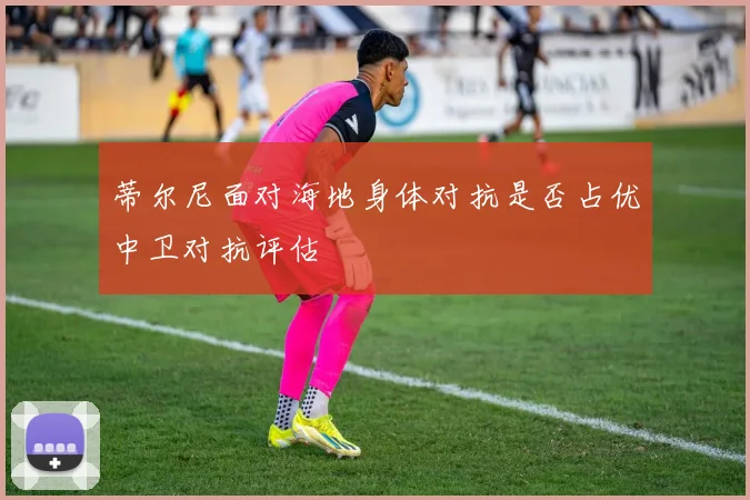 蒂尔尼面对海地身体对抗是否占优中卫对抗评估