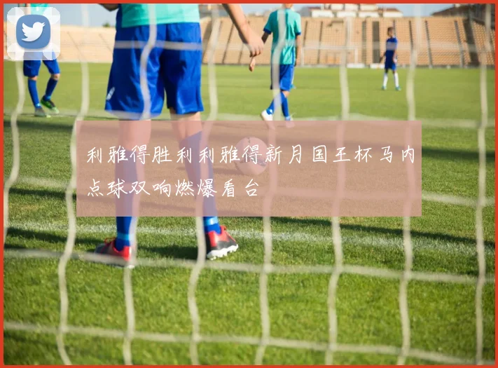 利雅得胜利利雅得新月国王杯马内点球双响燃爆看台