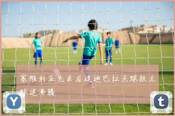塞维利亚先丢后追迪巴拉点球救主球迷沸腾
