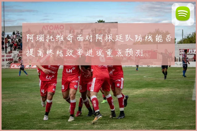 阿瑙托维奇面对阿根廷队防线能否提高终结效率进攻重点预测