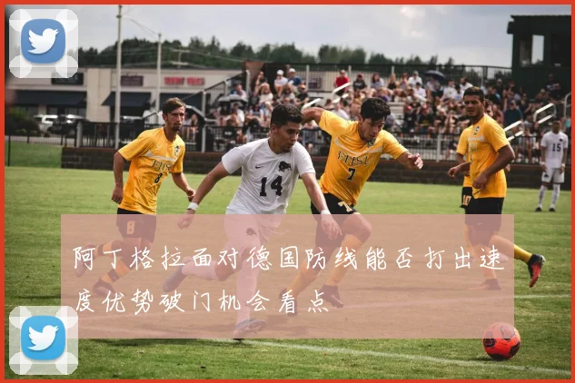 阿丁格拉面对德国防线能否打出速度优势破门机会看点