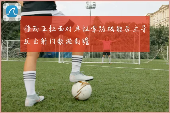 穆西亚拉面对库拉索防线能否主导反击射门数据前瞻