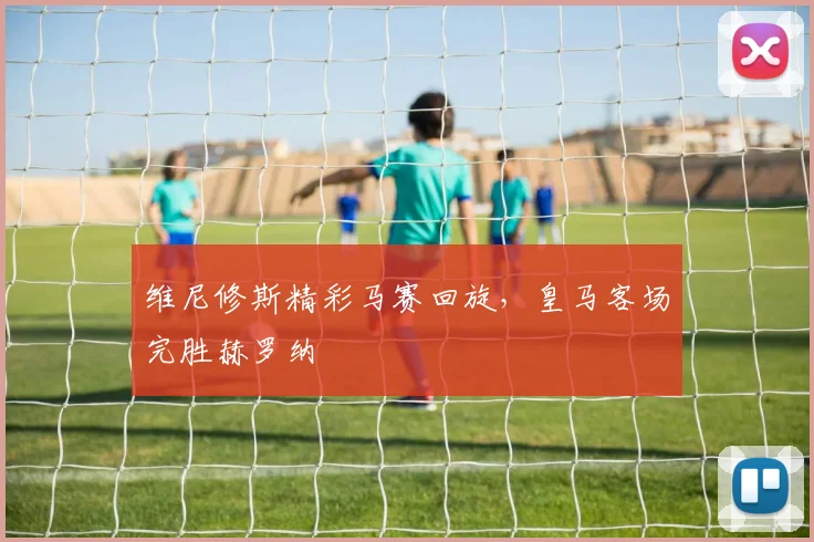 维尼修斯精彩马赛回旋，皇马客场完胜赫罗纳