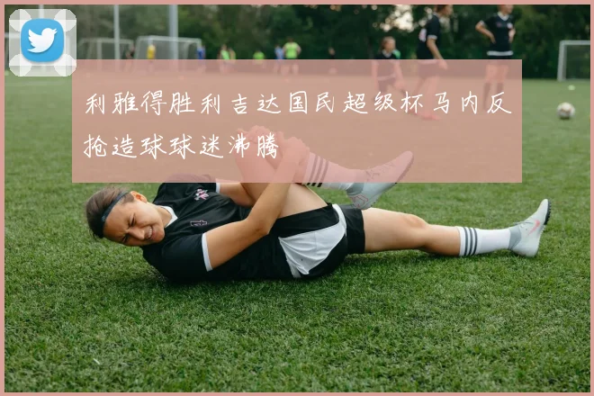 利雅得胜利吉达国民超级杯马内反抢造球球迷沸腾