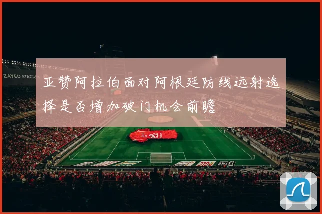 亚赞阿拉伯面对阿根廷防线远射选择是否增加破门机会前瞻