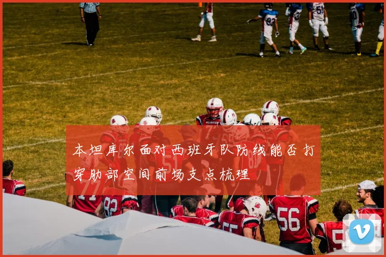 本坦库尔面对西班牙队防线能否打穿肋部空间前场支点梳理