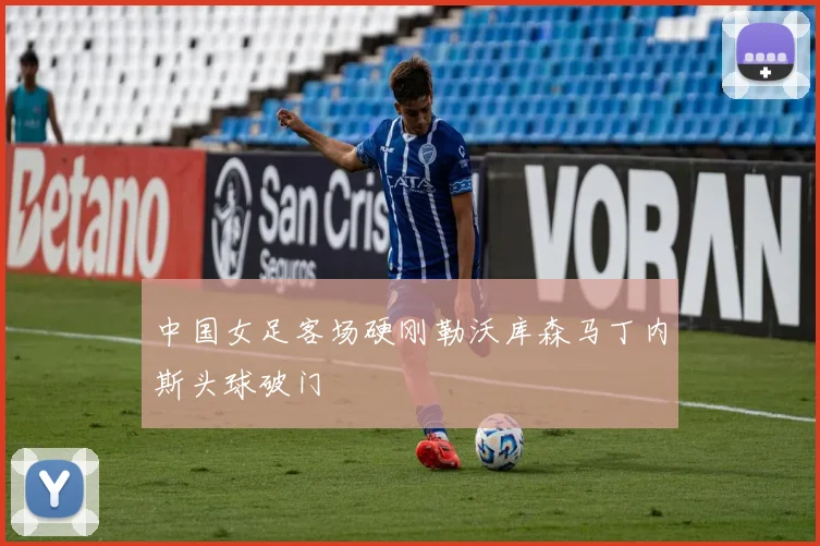 中国女足客场硬刚勒沃库森马丁内斯头球破门