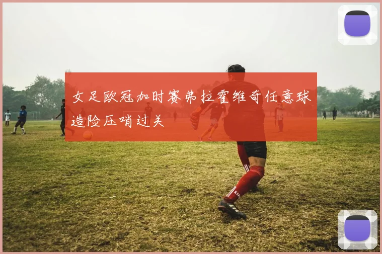 女足欧冠加时赛弗拉霍维奇任意球造险压哨过关
