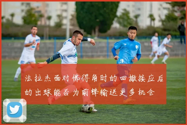 法拉杰面对佛得角时的回撤接应后的出球能否为前锋输送更多机会