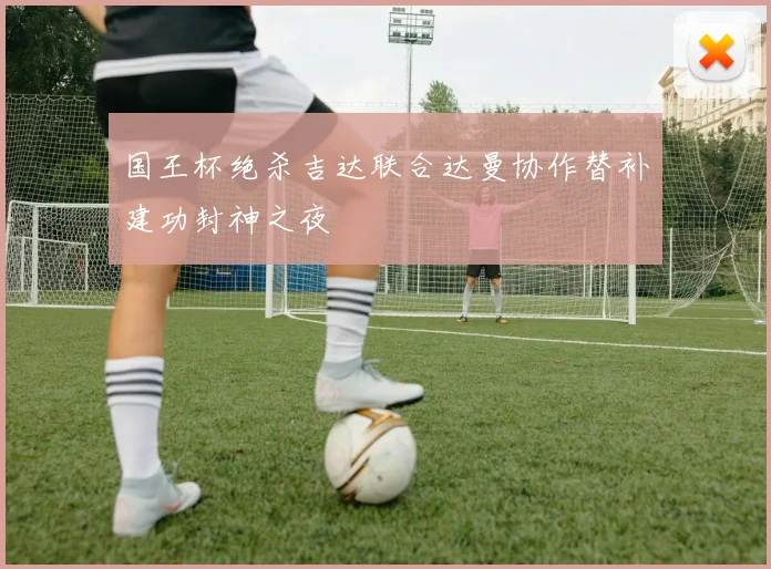 国王杯绝杀吉达联合达曼协作替补建功封神之夜