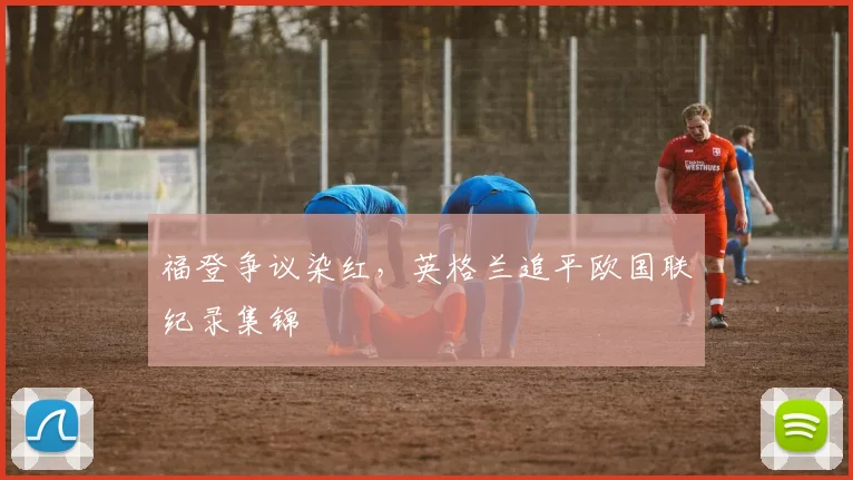 福登争议染红，英格兰追平欧国联纪录集锦