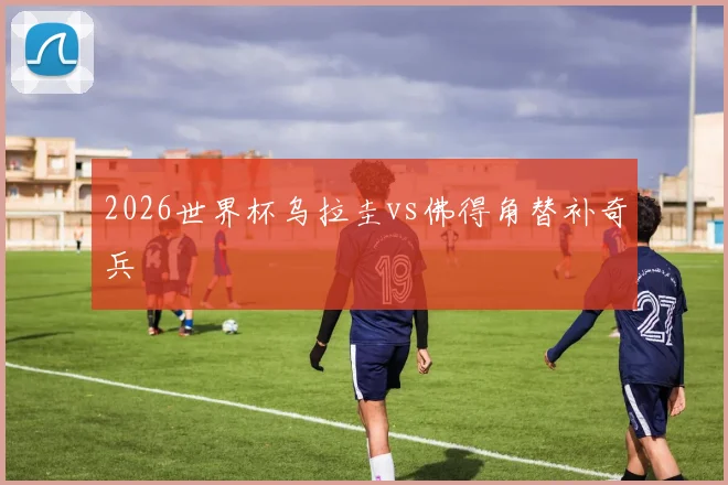 2026世界杯乌拉圭vs佛得角替补奇兵