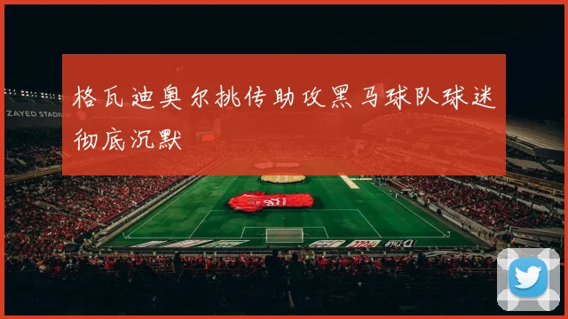 格瓦迪奥尔挑传助攻黑马球队球迷彻底沉默