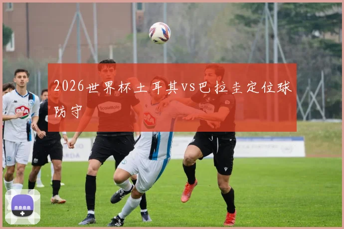 2026世界杯土耳其vs巴拉圭定位球防守
