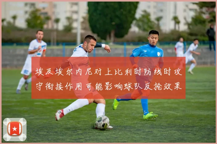 埃及埃尔内尼对上比利时防线时攻守衔接作用可能影响球队反抢效果