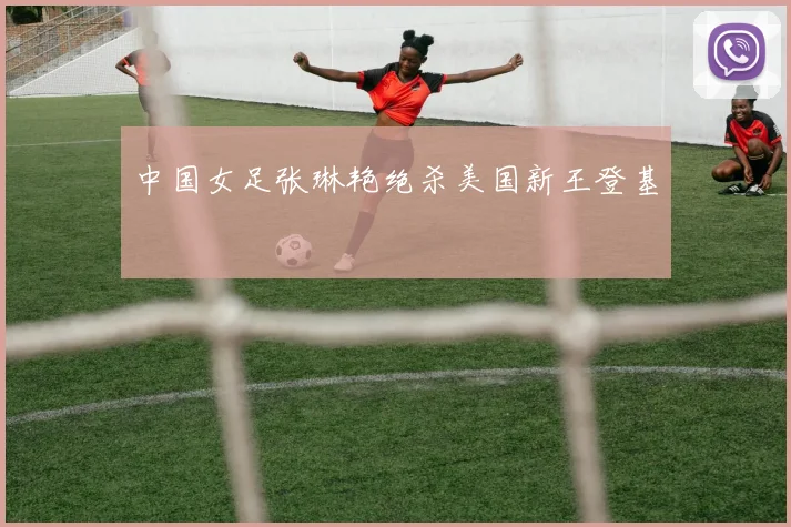 中国女足张琳艳绝杀美国新王登基