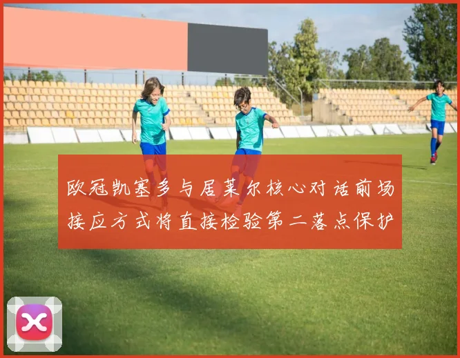 欧冠凯塞多与居莱尔核心对话前场接应方式将直接检验第二落点保护