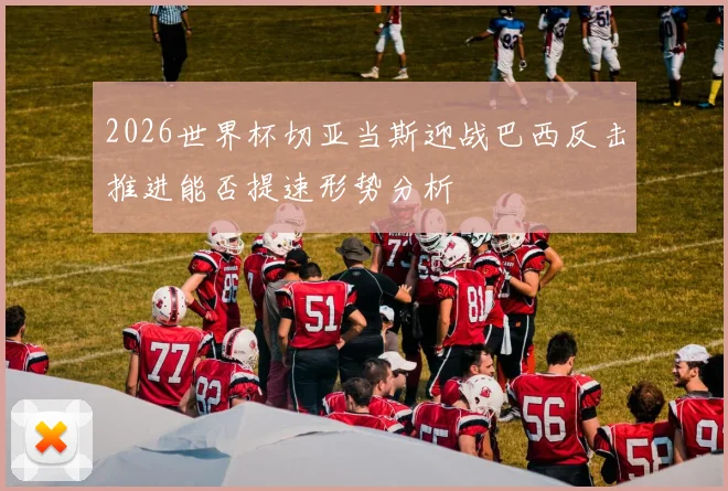 2026世界杯切亚当斯迎战巴西反击推进能否提速形势分析