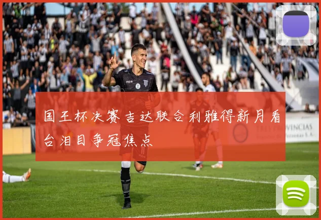 国王杯决赛吉达联合利雅得新月看台泪目争冠焦点