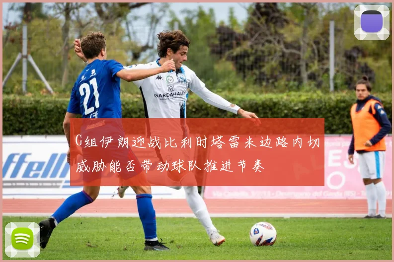 G组伊朗迎战比利时塔雷米边路内切威胁能否带动球队推进节奏