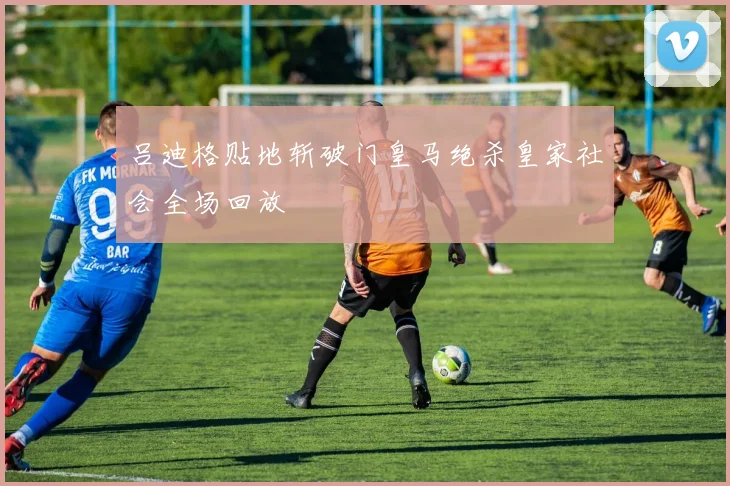 吕迪格贴地斩破门皇马绝杀皇家社会全场回放