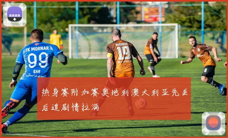 热身赛附加赛奥地利澳大利亚先丢后追剧情拉满