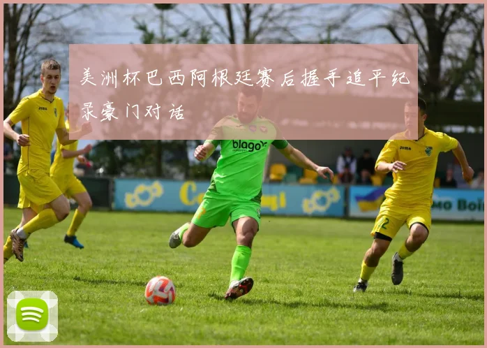 美洲杯巴西阿根廷赛后握手追平纪录豪门对话