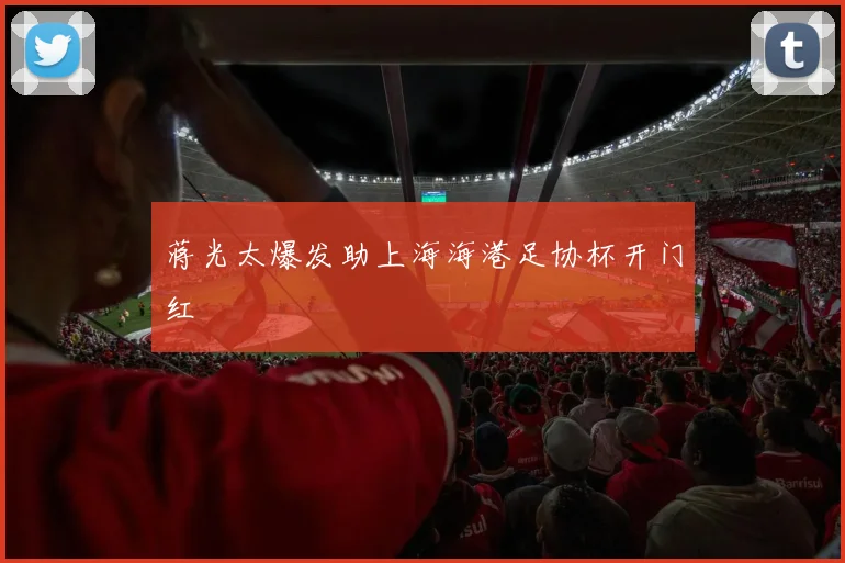 蒋光太爆发助上海海港足协杯开门红