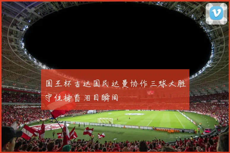 国王杯吉达国民达曼协作三球大胜守住榜首泪目瞬间