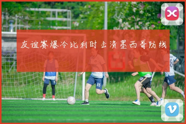 友谊赛爆冷比利时击溃墨西哥防线