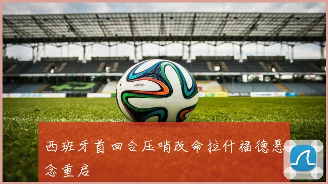 西班牙首回合压哨改命拉什福德悬念重启