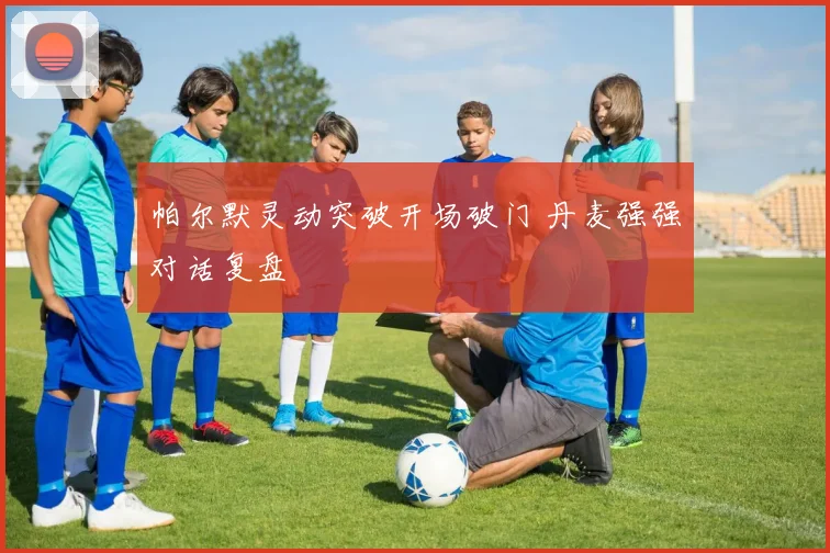 帕尔默灵动突破开场破门 丹麦强强对话复盘