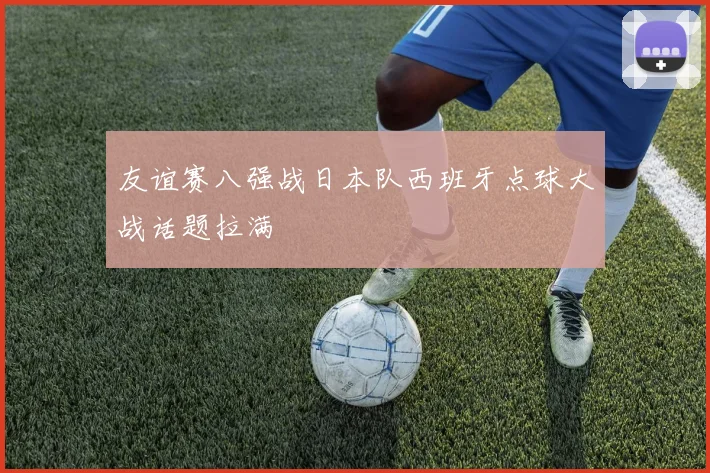 友谊赛八强战日本队西班牙点球大战话题拉满