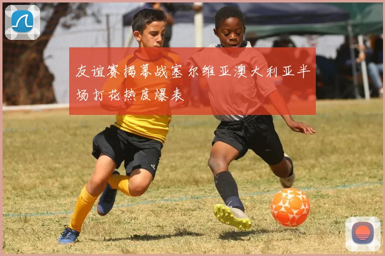 友谊赛揭幕战塞尔维亚澳大利亚半场打花热度爆表