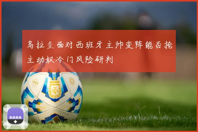 乌拉圭面对西班牙主帅变阵能否抢主动权冷门风险研判