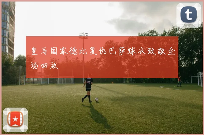 皇马国家德比复仇巴萨球衣致敬全场回放