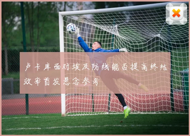 卢卡库面对埃及防线能否提高终结效率首发悬念参考