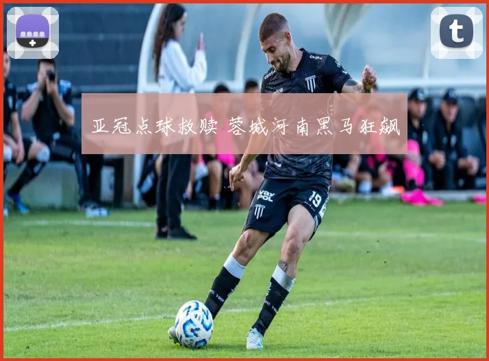亚冠点球救赎 蓉城河南黑马狂飙