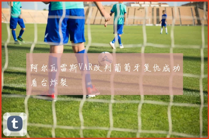阿尔瓦雷斯VAR改判葡萄牙复仇成功看台炸裂