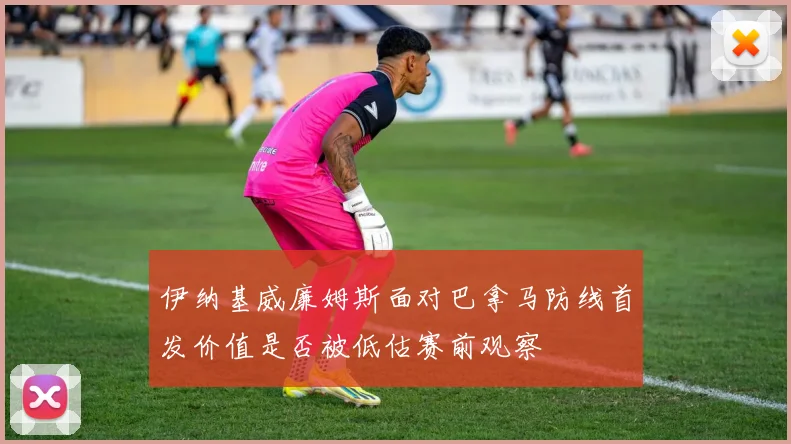 伊纳基威廉姆斯面对巴拿马防线首发价值是否被低估赛前观察